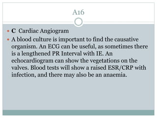 A16
 C Cardiac Angiogram
 A blood culture is important to find the causative
organism. An ECG can be useful, as sometimes there
is a lengthened PR Interval with IE. An
echocardiogram can show the vegetations on the
valves. Blood tests will show a raised ESR/CRP with
infection, and there may also be an anaemia.
 