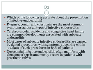 Q2
 Which of the following is accurate about the presentation
of infective endocarditis?
 Dyspnea, cough, and chest pain are the most common
symptoms across all types of infective endocarditis
 Cerebrovascular accidents and congestive heart failure
are common developments associated with subacute
endocarditis
 Most cases of subacute infective endocarditis are caused
by dental procedures, with symptoms appearing within
3-4 days of such procedures in 85% of patients
 Nosocomial infective endocarditis often manifests with
elements of sepsis and mostly occurs in patients with
prosthetic valves
 