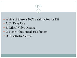 Q18
 Which of these is NOT a risk factor for IE?
 A IV Drug Use
 B Mitral Valve Disease
 C None - they are all risk factors
 D Prosthetic Valves
 