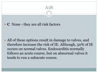 A18
 C None - they are all risk factors
 All of these options result in damage to valves, and
therefore increase the risk of IE. Although, 50% of IE
occurs on normal valves. Endocarditis normally
follows an acute course, but on abnormal valves it
tends to run a subacute course.
 
