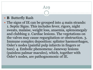 A19
 B Butterfly Rash
 The signs of IE can be grouped into 4 main strands:
1. Septic Signs. This includes fever, rigors, night
sweats, malaise, weight loss, anaemia, splenomegaly
and clubbing 2. Cardiac lesions. The vegetations on
the valves may cause regurgitation or obstruction. 3.
Immune complex deposition: splinter haemorrhages,
Osler’s nodes (painful pulp infarcts in fingers or
toes). 4. Embolic phenomena: Janeway lesions
(painless palmar macules), which, together with
Osler’s nodes, are pathognomonic of IE.
 