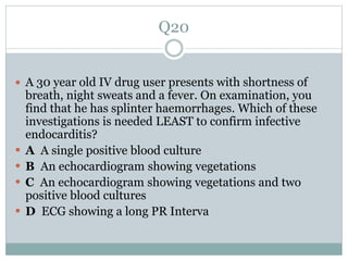Q20
 A 30 year old IV drug user presents with shortness of
breath, night sweats and a fever. On examination, you
find that he has splinter haemorrhages. Which of these
investigations is needed LEAST to confirm infective
endocarditis?
 A A single positive blood culture
 B An echocardiogram showing vegetations
 C An echocardiogram showing vegetations and two
positive blood cultures
 D ECG showing a long PR Interva
 