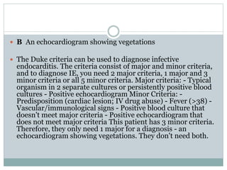  B An echocardiogram showing vegetations
 The Duke criteria can be used to diagnose infective
endocarditis. The criteria consist of major and minor criteria,
and to diagnose IE, you need 2 major criteria, 1 major and 3
minor criteria or all 5 minor criteria. Major criteria: - Typical
organism in 2 separate cultures or persistently positive blood
cultures - Positive echocardiogram Minor Criteria: -
Predisposition (cardiac lesion; IV drug abuse) - Fever (>38) -
Vascular/immunological signs - Positive blood culture that
doesn't meet major criteria - Positive echocardiogram that
does not meet major criteria This patient has 3 minor criteria.
Therefore, they only need 1 major for a diagnosis - an
echocardiogram showing vegetations. They don't need both.
 