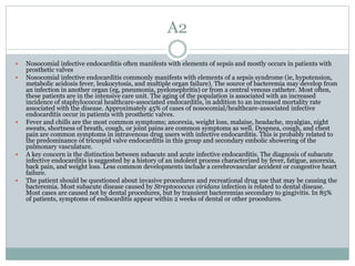 A2
 Nosocomial infective endocarditis often manifests with elements of sepsis and mostly occurs in patients with
prosthetic valves
 Nosocomial infective endocarditis commonly manifests with elements of a sepsis syndrome (ie, hypotension,
metabolic acidosis fever, leukocytosis, and multiple organ failure). The source of bacteremia may develop from
an infection in another organ (eg, pneumonia, pyelonephritis) or from a central venous catheter. Most often,
these patients are in the intensive care unit. The aging of the population is associated with an increased
incidence of staphylococcal healthcare-associated endocarditis, in addition to an increased mortality rate
associated with the disease. Approximately 45% of cases of nosocomial/healthcare-associated infective
endocarditis occur in patients with prosthetic valves.
 Fever and chills are the most common symptoms; anorexia, weight loss, malaise, headache, myalgias, night
sweats, shortness of breath, cough, or joint pains are common symptoms as well. Dyspnea, cough, and chest
pain are common symptoms in intravenous drug users with infective endocarditis. This is probably related to
the predominance of tricuspid valve endocarditis in this group and secondary embolic showering of the
pulmonary vasculature.
 A key concern is the distinction between subacute and acute infective endocarditis. The diagnosis of subacute
infective endocarditis is suggested by a history of an indolent process characterized by fever, fatigue, anorexia,
back pain, and weight loss. Less common developments include a cerebrovascular accident or congestive heart
failure.
 The patient should be questioned about invasive procedures and recreational drug use that may be causing the
bacteremia. Most subacute disease caused by Streptococcus viridans infection is related to dental disease.
Most cases are caused not by dental procedures, but by transient bacteremias secondary to gingivitis. In 85%
of patients, symptoms of endocarditis appear within 2 weeks of dental or other procedures.
 