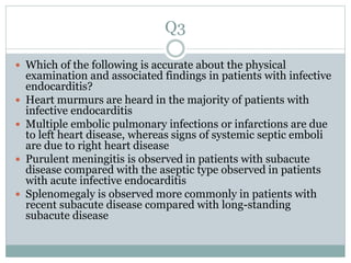 Q3
 Which of the following is accurate about the physical
examination and associated findings in patients with infective
endocarditis?
 Heart murmurs are heard in the majority of patients with
infective endocarditis
 Multiple embolic pulmonary infections or infarctions are due
to left heart disease, whereas signs of systemic septic emboli
are due to right heart disease
 Purulent meningitis is observed in patients with subacute
disease compared with the aseptic type observed in patients
with acute infective endocarditis
 Splenomegaly is observed more commonly in patients with
recent subacute disease compared with long-standing
subacute disease
 