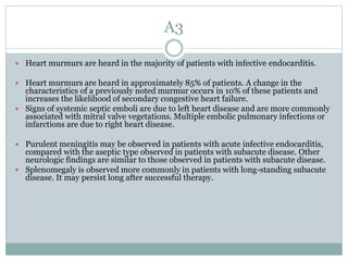A3
 Heart murmurs are heard in the majority of patients with infective endocarditis.
 Heart murmurs are heard in approximately 85% of patients. A change in the
characteristics of a previously noted murmur occurs in 10% of these patients and
increases the likelihood of secondary congestive heart failure.
 Signs of systemic septic emboli are due to left heart disease and are more commonly
associated with mitral valve vegetations. Multiple embolic pulmonary infections or
infarctions are due to right heart disease.
 Purulent meningitis may be observed in patients with acute infective endocarditis,
compared with the aseptic type observed in patients with subacute disease. Other
neurologic findings are similar to those observed in patients with subacute disease.
 Splenomegaly is observed more commonly in patients with long-standing subacute
disease. It may persist long after successful therapy.
 