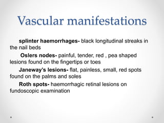 Vascular manifestations
splinter haemorrhages- black longitudinal streaks in
the nail beds
Oslers nodes- painful, tender, red , pea shaped
lesions found on the fingertips or toes
Janeway’s lesions- flat, painless, small, red spots
found on the palms and soles
Roth spots- haemorrhagic retinal lesions on
fundoscopic examination
 