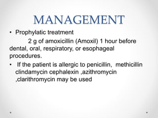 MANAGEMENT
• Prophylatic treatment
2 g of amoxicillin (Amoxil) 1 hour before
dental, oral, respiratory, or esophageal
procedures.
• If the patient is allergic to penicillin, methicillin
clindamycin cephalexin ,azithromycin
,clarithromycin may be used
 