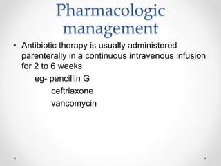 Pharmacologic
management
• Antibiotic therapy is usually administered
parenterally in a continuous intravenous infusion
for 2 to 6 weeks
eg- pencillin G
ceftriaxone
vancomycin
 