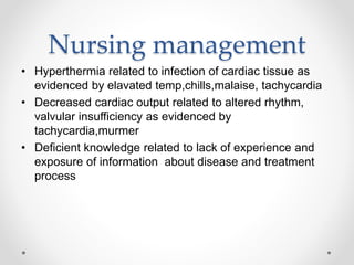 Nursing management
• Hyperthermia related to infection of cardiac tissue as
evidenced by elavated temp,chills,malaise, tachycardia
• Decreased cardiac output related to altered rhythm,
valvular insufficiency as evidenced by
tachycardia,murmer
• Deficient knowledge related to lack of experience and
exposure of information about disease and treatment
process
 