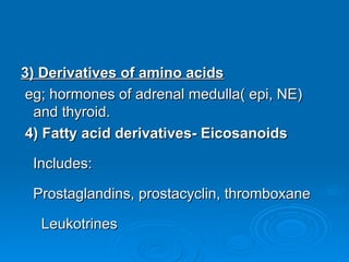 3) Derivatives of amino acids
3) Derivatives of amino acids
eg; hormones of adrenal medulla( epi, NE)
eg; hormones of adrenal medulla( epi, NE)
and thyroid.
and thyroid.
4) Fatty acid derivatives- Eicosanoids
4) Fatty acid derivatives- Eicosanoids
Includes:
Includes:
Prostaglandins, prostacyclin, thromboxane
Prostaglandins, prostacyclin, thromboxane
Leukotrines
Leukotrines
 
