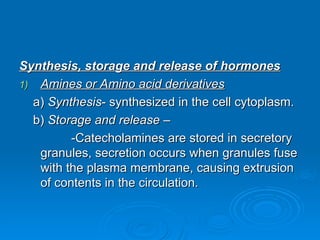 Synthesis, storage and release of hormones
Synthesis, storage and release of hormones
1)
1) Amines or Amino acid derivatives
Amines or Amino acid derivatives
a)
a) Synthesis
Synthesis- synthesized in the cell cytoplasm.
- synthesized in the cell cytoplasm.
b)
b) Storage and release
Storage and release –
–
-Catecholamines are stored in secretory
-Catecholamines are stored in secretory
granules, secretion occurs when granules fuse
granules, secretion occurs when granules fuse
with the plasma membrane, causing extrusion
with the plasma membrane, causing extrusion
of contents in the circulation.
of contents in the circulation.
 