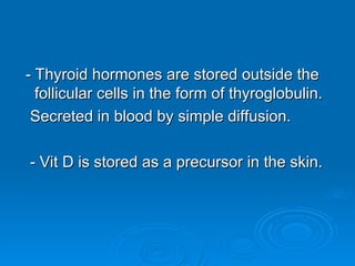 - Thyroid hormones are stored outside the
- Thyroid hormones are stored outside the
follicular cells in the form of thyroglobulin.
follicular cells in the form of thyroglobulin.
Secreted in blood by simple diffusion.
Secreted in blood by simple diffusion.
- Vit D is stored as a precursor in the skin.
- Vit D is stored as a precursor in the skin.
 