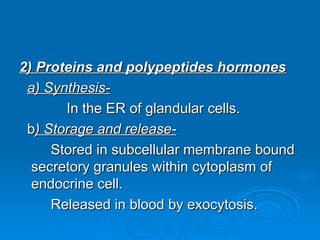 2) Proteins and polypeptides hormones
2) Proteins and polypeptides hormones
a) Synthesis-
a) Synthesis-
In the ER of glandular cells.
In the ER of glandular cells.
b
b) Storage and release-
) Storage and release-
Stored in subcellular membrane bound
Stored in subcellular membrane bound
secretory granules within cytoplasm of
secretory granules within cytoplasm of
endocrine cell.
endocrine cell.
Released in blood by exocytosis.
Released in blood by exocytosis.
 