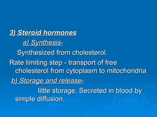 3) Steroid hormones
3) Steroid hormones
a) Synthesis-
a) Synthesis-
Synthesized from cholesterol.
Synthesized from cholesterol.
Rate limiting step - transport of free
Rate limiting step - transport of free
cholesterol from cytoplasm to mitochondria
cholesterol from cytoplasm to mitochondria
b) Storage and release-
b) Storage and release-
little storage, Secreted in blood by
little storage, Secreted in blood by
simple diffusion.
simple diffusion.
 