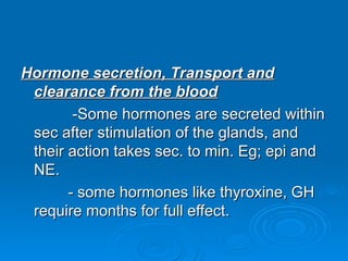 Hormone secretion, Transport and
Hormone secretion, Transport and
clearance from the blood
clearance from the blood
-Some hormones are secreted within
-Some hormones are secreted within
sec after stimulation of the glands, and
sec after stimulation of the glands, and
their action takes sec. to min. Eg; epi and
their action takes sec. to min. Eg; epi and
NE.
NE.
- some hormones like thyroxine, GH
- some hormones like thyroxine, GH
require months for full effect.
require months for full effect.
 