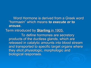 Word Hormone is derived from a Greek word
Word Hormone is derived from a Greek word
“hormaein” which means
“hormaein” which means to execute or to
to execute or to
arouse.
arouse.
Term introduced by
Term introduced by Starling
Starling in 1905.
in 1905.
To define hormones are secretory
To define hormones are secretory
products of the ductless glands, which are
products of the ductless glands, which are
released in catalytic amounts into blood stream
released in catalytic amounts into blood stream
and transported to specific target organs where
and transported to specific target organs where
they elicit physiologic, morphologic and
they elicit physiologic, morphologic and
biological responses.
biological responses.
 