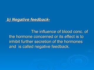 b) Negative feedback-
b) Negative feedback-
The influence of blood conc. of
The influence of blood conc. of
the hormone concerned or its effect is to
the hormone concerned or its effect is to
inhibit further secretion of the hormones
inhibit further secretion of the hormones
and is called negative feedback.
and is called negative feedback.
 
