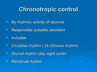 Chronotropic control
Chronotropic control
 By rhythmic activity of neurons
By rhythmic activity of neurons
 Responsible pulsatile secretion
Responsible pulsatile secretion
 Includes:
Includes:
 Circadian rhythm ( 24-25hours rhythm)
Circadian rhythm ( 24-25hours rhythm)
 Diurnal rhythm (day night cycle)
Diurnal rhythm (day night cycle)
 Menstrual rhythm
Menstrual rhythm
 