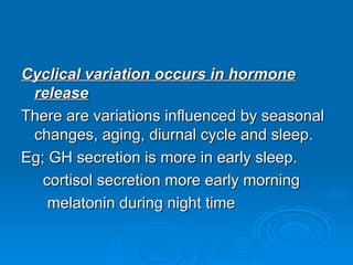 Cyclical variation occurs in hormone
Cyclical variation occurs in hormone
release
release
There are variations influenced by seasonal
There are variations influenced by seasonal
changes, aging, diurnal cycle and sleep.
changes, aging, diurnal cycle and sleep.
Eg; GH secretion is more in early sleep.
Eg; GH secretion is more in early sleep.
cortisol secretion more early morning
cortisol secretion more early morning
melatonin during night time
melatonin during night time
 