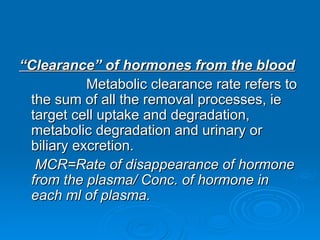 “
“Clearance” of hormones from the blood
Clearance” of hormones from the blood
Metabolic clearance rate refers to
Metabolic clearance rate refers to
the sum of all the removal processes, ie
the sum of all the removal processes, ie
target cell uptake and degradation,
target cell uptake and degradation,
metabolic degradation and urinary or
metabolic degradation and urinary or
biliary excretion.
biliary excretion.
MCR=Rate of disappearance of hormone
MCR=Rate of disappearance of hormone
from the plasma/ Conc. of hormone in
from the plasma/ Conc. of hormone in
each ml of plasma.
each ml of plasma.
 