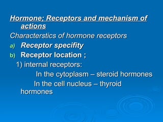 Hormone; Receptors and mechanism of
Hormone; Receptors and mechanism of
actions
actions
Characterstics of hormone receptors
Characterstics of hormone receptors
a)
a) Receptor specifity
Receptor specifity
b)
b) Receptor location ;
Receptor location ;
1) internal receptors:
1) internal receptors:
In the cytoplasm – steroid hormones
In the cytoplasm – steroid hormones
In the cell nucleus – thyroid
In the cell nucleus – thyroid
hormones
hormones
 