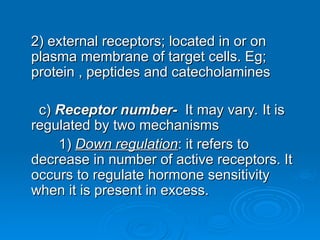 2) external receptors; located in or on
2) external receptors; located in or on
plasma membrane of target cells. Eg;
plasma membrane of target cells. Eg;
protein , peptides and catecholamines
protein , peptides and catecholamines
c)
c) Receptor number-
Receptor number- It may vary. It is
It may vary. It is
regulated by two mechanisms
regulated by two mechanisms
1)
1) Down regulation
Down regulation: it refers to
: it refers to
decrease in number of active receptors. It
decrease in number of active receptors. It
occurs to regulate hormone sensitivity
occurs to regulate hormone sensitivity
when it is present in excess.
when it is present in excess.
 
