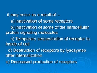 it may occur as a result of –
it may occur as a result of –
a) inactivation of some receptors
a) inactivation of some receptors
b) inactivation of some of the intracellular
b) inactivation of some of the intracellular
protein signaling molecules
protein signaling molecules
c) Temporary sequestration of receptor to
c) Temporary sequestration of receptor to
inside of cell
inside of cell
d) Destruction of receptors by lysozymes
d) Destruction of receptors by lysozymes
after internalization
after internalization
e) Decreased production of receptors
e) Decreased production of receptors
 