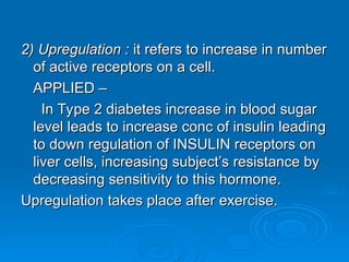 2) Upregulation :
2) Upregulation : it refers to increase in number
it refers to increase in number
of active receptors on a cell.
of active receptors on a cell.
APPLIED –
APPLIED –
In Type 2 diabetes increase in blood sugar
In Type 2 diabetes increase in blood sugar
level leads to increase conc of insulin leading
level leads to increase conc of insulin leading
to down regulation of INSULIN receptors on
to down regulation of INSULIN receptors on
liver cells, increasing subject’s resistance by
liver cells, increasing subject’s resistance by
decreasing sensitivity to this hormone.
decreasing sensitivity to this hormone.
Upregulation takes place after exercise.
Upregulation takes place after exercise.
 