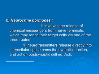 b) Neurocrine hormones :
b) Neurocrine hormones :
It involves the release of
It involves the release of
chemical messengers from nerve terminals,
chemical messengers from nerve terminals,
which may reach their target cells via one of the
which may reach their target cells via one of the
three routes
three routes
1) neurotransmitters release directly into
1) neurotransmitters release directly into
intercellular space cross the synaptic junction,
intercellular space cross the synaptic junction,
and act on postsynaptic cell eg; Ach.
and act on postsynaptic cell eg; Ach.
 