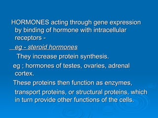 HORMONES acting through gene expression
HORMONES acting through gene expression
by binding of hormone with intracellular
by binding of hormone with intracellular
receptors -
receptors -
eg - steroid hormones
eg - steroid hormones
They increase protein synthesis.
They increase protein synthesis.
eg ; hormones of testes, ovaries, adrenal
eg ; hormones of testes, ovaries, adrenal
cortex.
cortex.
These proteins then function as enzymes,
These proteins then function as enzymes,
transport proteins, or structural proteins, which
transport proteins, or structural proteins, which
in turn provide other functions of the cells.
in turn provide other functions of the cells.
 