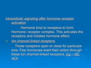 Intracellular signaling after hormone receptor
Intracellular signaling after hormone receptor
activation
activation
Hormone bind to receptors to form
Hormone bind to receptors to form
Hormone- receptor complex. This activates the
Hormone- receptor complex. This activates the
receptors and initiates hormone effect.
receptors and initiates hormone effect.
1)
1) Ion channel-linked receptors
Ion channel-linked receptors
These receptors open or close for particular
These receptors open or close for particular
ions. Few hormones exert their action through
ions. Few hormones exert their action through
these Ion channel-linked receptors.
these Ion channel-linked receptors. Eg – NE,
Eg – NE,
ACh
ACh
 
