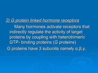2) G protein linked hormone receptors
2) G protein linked hormone receptors
Many hormones activate receptors that
Many hormones activate receptors that
indirectly regulate the activity of target
indirectly regulate the activity of target
proteins by coupling with heterotrimeric
proteins by coupling with heterotrimeric
GTP- binding proteins (G proteins)
GTP- binding proteins (G proteins)
G proteins have 3 subunits namely
G proteins have 3 subunits namely α
α,
,β
β,
,γ
γ.
.
 