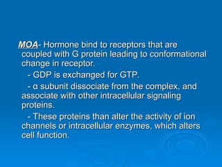 MOA
MOA- Hormone bind to receptors that are
- Hormone bind to receptors that are
coupled with G protein leading to conformational
coupled with G protein leading to conformational
change in receptor.
change in receptor.
- GDP is exchanged for GTP.
- GDP is exchanged for GTP.
-
- α
α subunit dissociate from the complex, and
subunit dissociate from the complex, and
associate with other intracellular signaling
associate with other intracellular signaling
proteins.
proteins.
- These proteins than alter the activity of ion
- These proteins than alter the activity of ion
channels or intracellular enzymes, which alters
channels or intracellular enzymes, which alters
cell function.
cell function.
 