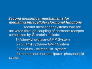 Second messenger mechanisms for
Second messenger mechanisms for
mediating intracellular Hormonal functions
mediating intracellular Hormonal functions
second messanger systems that are
second messanger systems that are
activated through coupling of hormone-receptor
activated through coupling of hormone-receptor
complexes by G-protein include;
complexes by G-protein include;
1) Adenylyl cyclase-cAMP System
1) Adenylyl cyclase-cAMP System
2) Guanyl cyclase-cGMP System
2) Guanyl cyclase-cGMP System
3) calcium - calmodulin system
3) calcium - calmodulin system
4) membrane phospholipase- phospholipid
4) membrane phospholipase- phospholipid
system
system
 