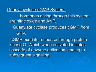 Guanyl cyclase-cGMP System-
Guanyl cyclase-cGMP System-
hormones acting through this system
hormones acting through this system
are nitric oxide and ANP.
are nitric oxide and ANP.
Guanylate cyclase produces cGMP from
Guanylate cyclase produces cGMP from
GTP.
GTP.
cGMP exert its response through protein
cGMP exert its response through protein
kinase G, Which when activated initiates
kinase G, Which when activated initiates
cascade of enzyme activation leading to
cascade of enzyme activation leading to
subsequent signaling.
subsequent signaling.
 