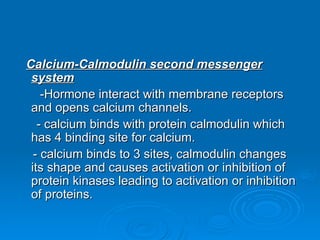 Calcium-Calmodulin second messenger
Calcium-Calmodulin second messenger
system
system
-Hormone interact with membrane receptors
-Hormone interact with membrane receptors
and opens calcium channels.
and opens calcium channels.
- calcium binds with protein calmodulin which
- calcium binds with protein calmodulin which
has 4 binding site for calcium.
has 4 binding site for calcium.
- calcium binds to 3 sites, calmodulin changes
- calcium binds to 3 sites, calmodulin changes
its shape and causes activation or inhibition of
its shape and causes activation or inhibition of
protein kinases leading to activation or inhibition
protein kinases leading to activation or inhibition
of proteins.
of proteins.
 