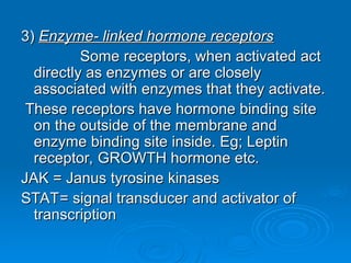 3)
3) Enzyme- linked hormone receptors
Enzyme- linked hormone receptors
Some receptors, when activated act
Some receptors, when activated act
directly as enzymes or are closely
directly as enzymes or are closely
associated with enzymes that they activate.
associated with enzymes that they activate.
These receptors have hormone binding site
These receptors have hormone binding site
on the outside of the membrane and
on the outside of the membrane and
enzyme binding site inside. Eg; Leptin
enzyme binding site inside. Eg; Leptin
receptor, GROWTH hormone etc.
receptor, GROWTH hormone etc.
JAK = Janus tyrosine kinases
JAK = Janus tyrosine kinases
STAT= signal transducer and activator of
STAT= signal transducer and activator of
transcription
transcription
 