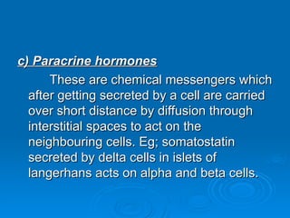 c) Paracrine hormones
c) Paracrine hormones
These are chemical messengers which
These are chemical messengers which
after getting secreted by a cell are carried
after getting secreted by a cell are carried
over short distance by diffusion through
over short distance by diffusion through
interstitial spaces to act on the
interstitial spaces to act on the
neighbouring cells. Eg; somatostatin
neighbouring cells. Eg; somatostatin
secreted by delta cells in islets of
secreted by delta cells in islets of
langerhans acts on alpha and beta cells.
langerhans acts on alpha and beta cells.
 