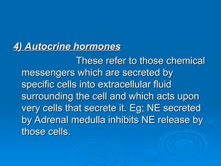 4) Autocrine hormones
4) Autocrine hormones
These refer to those chemical
These refer to those chemical
messengers which are secreted by
messengers which are secreted by
specific cells into extracellular fluid
specific cells into extracellular fluid
surrounding the cell and which acts upon
surrounding the cell and which acts upon
very cells that secrete it. Eg; NE secreted
very cells that secrete it. Eg; NE secreted
by Adrenal medulla inhibits NE release by
by Adrenal medulla inhibits NE release by
those cells.
those cells.
 