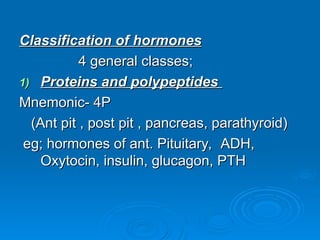 Classification of hormones
Classification of hormones
4 general classes;
4 general classes;
1)
1) Proteins and polypeptides
Proteins and polypeptides
Mnemonic- 4P
Mnemonic- 4P
(Ant pit , post pit , pancreas, parathyroid)
(Ant pit , post pit , pancreas, parathyroid)
eg;
eg; hormones of ant. Pituitary,
hormones of ant. Pituitary, ADH,
ADH,
Oxytocin, insulin, glucagon, PTH
Oxytocin, insulin, glucagon, PTH
 