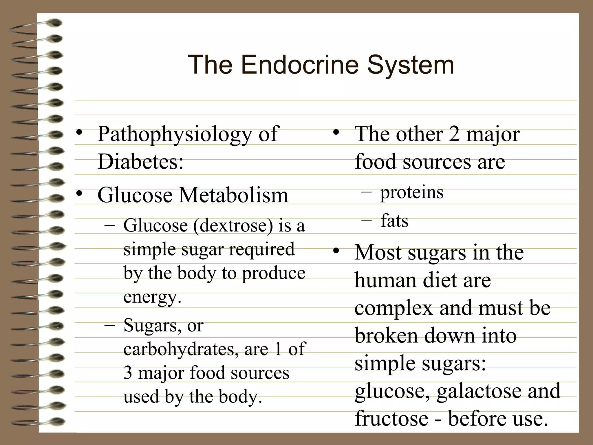 The Endocrine System Pathophysiology of Diabetes: Glucose Metabolism Glucose (dextrose) is a simple sugar required by the body to produce energy. Sugars, or carbohydrates, are 1 of 3 major food sources used by the body. The other 2 major food sources are proteins fats Most sugars in the human diet are complex and must be broken down into simple sugars:  glucose, galactose and fructose - before use. 