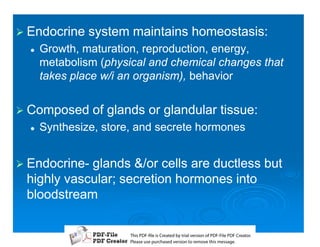 1 Endocrine    system maintains homeostasis:
  2   Growth, maturation, reproduction, energy,
      metabolism (physical and chemical changes that
                  (physical
      takes place w/i an organism), behavior


1 Composed      of glands or glandular tissue:
  2   Synthesize, store, and secrete hormones


1 Endocrine-
  Endocrine-glands /or cells are ductless but
 highly vascular; secretion hormones into
 bloodstream

                       T iP F liCetd yr les n f D -lP F rao.
                       h D - es rae b tavro o P F i D Cetr
                         s              i    i     Fe
                       P ae s p r ae vro t rmoe h mesg .
                        l s ue uc sd es n o e v ti s e
                        e        h     i         s   a
 
