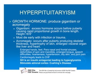 HYPERPITUITARYISM
1   GROWTH HORMONE: produce gigantism or
    acromegaly
    2   Gigantism: excess hormone occurs before puberty
        causing rapid proportional growth in bone length.
        Height 6’6”
    2   Most die early with infection or trauma.
    2   Acromegaly: occurs after puberty producing skeletal
        thickness, hypertrophy of skin, enlarged visceral organ
        like liver and heart.
         • Enlarged hands, feet, Para nasal and frontal sinuses,
           deformities of spin and mandible, enlarged tongue, speech
           difficulties, hoarseness, hypertension, oily skin, and joint pain
         • Cardiomegaly leads to CHF
         • GH is an insulin antagonist leading to hyperglycemia
         • Stimulate adrenal cortex- Cushing’s Disease
                                cortex-

                              T iP F liCetd yr les n f D -lP F rao.
                              h D - es rae b tavro o P F i D Cetr
                                s              i    i     Fe
                              P ae s p r ae vro t rmoe h mesg .
                               l s ue uc sd es n o e v ti s e
                               e        h     i         s   a
 