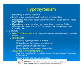 Hypothyroidism
    2  Deficiency in thyroid hormone
     2 Leads to low metabolism with build-up of metabolites
     2 Metabolites with water accumulate within cells, cause edema, called
       Myxedema
     2 Myxedema coma: rare but can occur; heart becomes flabby,
       chambers increase in size, CO decreases; life threatening; high
       mortality rate
1   3 TYPES:
     2 HYPOTHYROIDISM: adult onset; tissue destruction is most probable
       cause
     2 CRETINISM:
        • Profound hypothyroidism in infants
        • All developmental aspects are retarded
        • Severe brain damage can occur
        • If caught early, can prevent retardation
     2 JUVENILE HYPOTHYROIDISM:
        • Begins during childhood, Hashimoto’s disease, caused by drugs,
          autoimmune
        • Affects growth and sexual maturation
                              T iP F liCetd yr les n f D -lP F rao.
                              h D - es rae b tavro o P F i D Cetr
                                s              i    i     Fe
                              P ae s p r ae vro t rmoe h mesg .
                               l s ue uc sd es n o e v ti s e
                               e        h     i         s   a
 