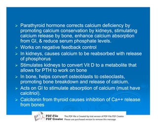 1   Parathyroid hormone corrects calcium deficiency by
    promoting calcium conservation by kidneys, stimulating
    calcium release by bone, enhance calcium absorption
    from GI,  reduce serum phosphate levels.
1   Works on negative feedback control
1   In kidneys, causes calcium to be reabsorbed with release
    of phosphorus
1   Stimulates kidneys to convert Vit D to a metabolite that
    allows for PTH to work on bone
1   In bone, helps convert osteoblasts to osteoclasts,
    promoting bone breakdown and release of calcium.
1   Acts on GI to stimulate absorption of calcium (must have
    calcitriol).
1   Calcitonin from thyroid causes inhibition of Ca++ release
    from bones

                        T iP F liCetd yr les n f D -lP F rao.
                        h D - es rae b tavro o P F i D Cetr
                          s              i    i     Fe
                        P ae s p r ae vro t rmoe h mesg .
                         l s ue uc sd es n o e v ti s e
                         e        h     i         s   a
 