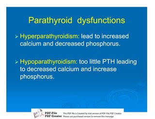 Parathyroid dysfunctions
1 Hyperparathyroidism:
                     lead to increased
 calcium and decreased phosphorus.

1 Hypoparathyroidism:too little PTH leading
 to decreased calcium and increase
 phosphorus.




                T iP F liCetd yr les n f D -lP F rao.
                h D - es rae b tavro o P F i D Cetr
                  s              i    i     Fe
                P ae s p r ae vro t rmoe h mesg .
                 l s ue uc sd es n o e v ti s e
                 e        h     i         s   a
 