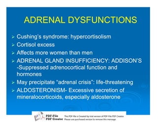 ADRENAL DYSFUNCTIONS
1   Cushing’s syndrome: hypercortisolism
1   Cortisol excess
1   Affects more women than men
1   ADRENAL GLAND INSUFFICIENCY: ADDISON’S
    -Suppressed adrenocortical function and
    hormones
1   May precipitate “adrenal crisis”: life-threatening
                                      life-
1   ALDOSTERONISM-
    ALDOSTERONISM- Excessive secretion of
    mineralocorticoids, especially aldosterone


                       T iP F liCetd yr les n f D -lP F rao.
                       h D - es rae b tavro o P F i D Cetr
                         s              i    i     Fe
                       P ae s p r ae vro t rmoe h mesg .
                        l s ue uc sd es n o e v ti s e
                        e        h     i         s   a
 