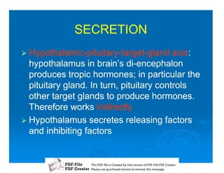 SECRETION
1 Hypothalamic-pituitary-target-gland
  Hypothalamic-pituitary-target-          axis:
                                          axis:
  hypothalamus in brain’s di-encephalon
                             di-
  produces tropic hormones; in particular the
  pituitary gland. In turn, pituitary controls
  other target glands to produce hormones.
  Therefore works indirectly
1 Hypothalamus secretes releasing factors
  and inhibiting factors


                  T iP F liCetd yr les n f D -lP F rao.
                  h D - es rae b tavro o P F i D Cetr
                    s              i    i     Fe
                  P ae s p r ae vro t rmoe h mesg .
                   l s ue uc sd es n o e v ti s e
                   e        h     i         s   a
 