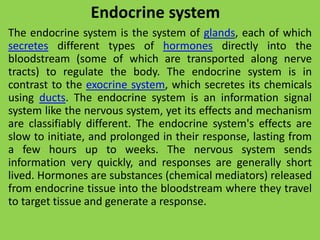 Endocrine system
The endocrine system is the system of glands, each of which
secretes different types of hormones directly into the
bloodstream (some of which are transported along nerve
tracts) to regulate the body. The endocrine system is in
contrast to the exocrine system, which secretes its chemicals
using ducts. The endocrine system is an information signal
system like the nervous system, yet its effects and mechanism
are classifiably different. The endocrine system's effects are
slow to initiate, and prolonged in their response, lasting from
a few hours up to weeks. The nervous system sends
information very quickly, and responses are generally short
lived. Hormones are substances (chemical mediators) released
from endocrine tissue into the bloodstream where they travel
to target tissue and generate a response.
 